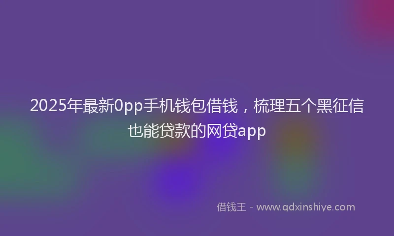 2025年最新0pp手机钱包借钱，梳理五个黑征信也能贷款的网贷app