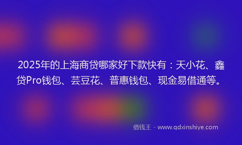 2025年的上海商贷哪家好下款快有：天小花、鑫贷Pro钱包、芸豆花、普惠钱包、现金易借通等。