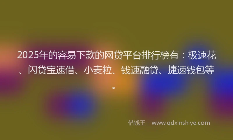 2025年的容易下款的网贷平台排行榜有：极速花、闪贷宝速借、小麦粒、钱速融贷、捷速钱包等。
