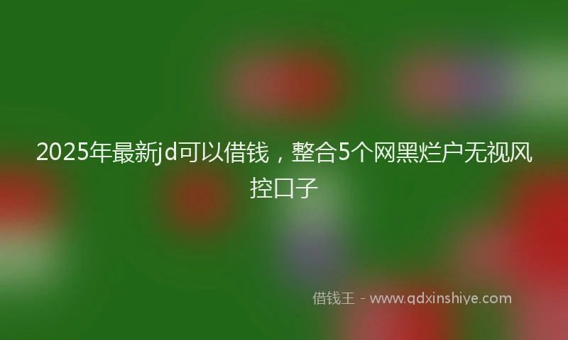 2025年最新jd可以借钱，整合5个网黑烂户无视风控口子