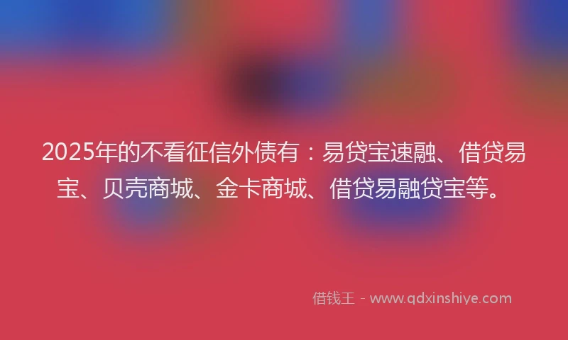2025年的不看征信外债有：易贷宝速融、借贷易宝、贝壳商城、金卡商城、借贷易融贷宝等。