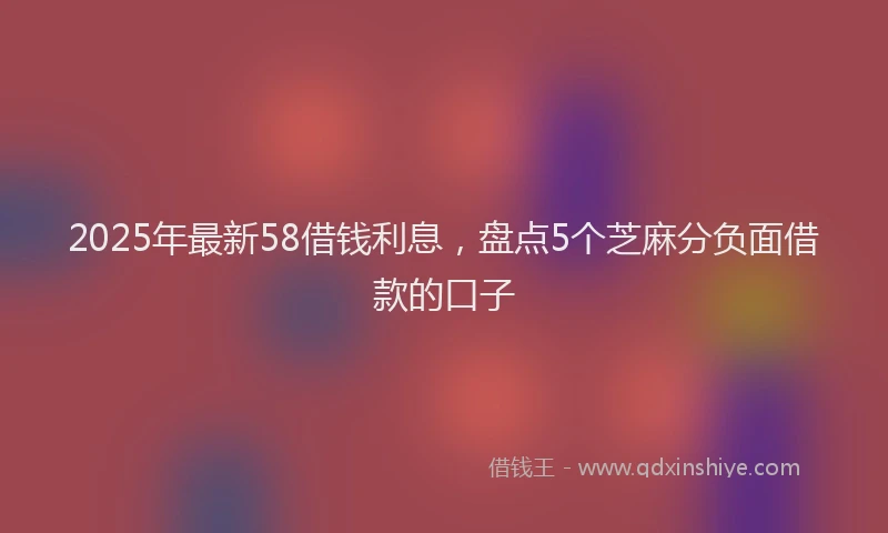 2025年最新58借钱利息，盘点5个芝麻分负面借款的口子