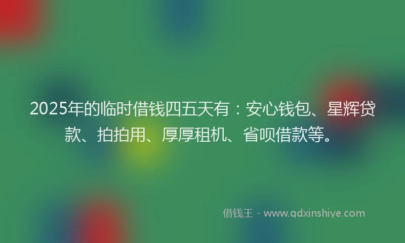 2025年的临时借钱四五天有：安心钱包、星辉贷款、拍拍用、厚厚租机、省呗借款等。