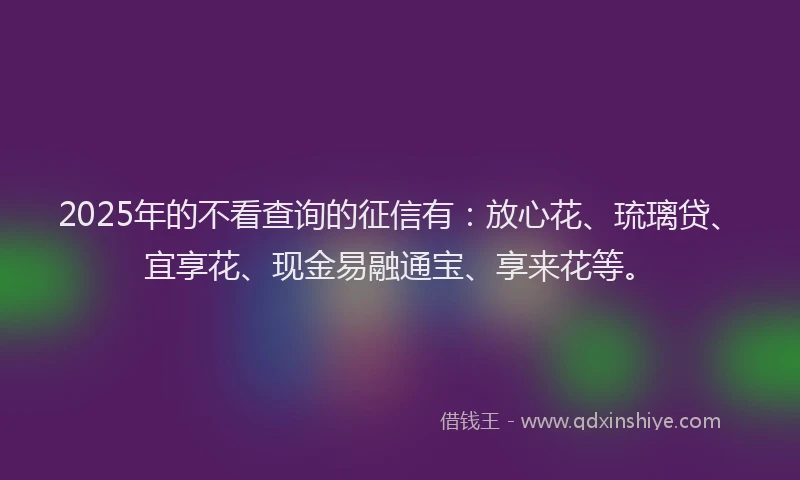 2025年的不看查询的征信有：放心花、琉璃贷、宜享花、现金易融通宝、享来花等。