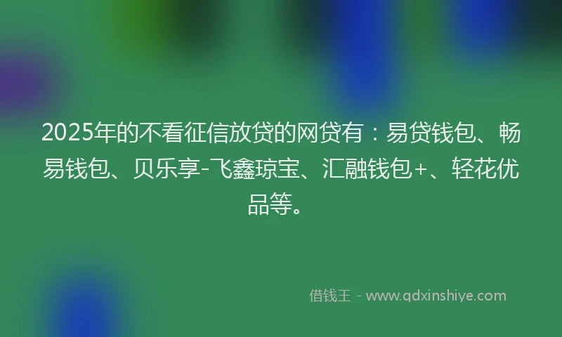 2025年的不看征信放贷的网贷有：易贷钱包、畅易钱包、贝乐享-飞鑫琼宝、汇融钱包+、轻花优品等。