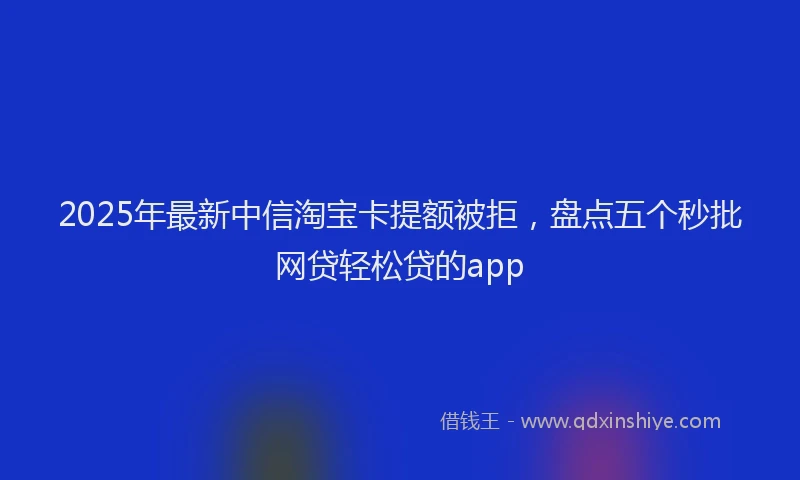 2025年最新中信淘宝卡提额被拒，盘点五个秒批网贷轻松贷的app