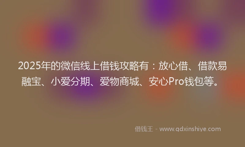 2025年的微信线上借钱攻略有：放心借、借款易融宝、小爱分期、爱物商城、安心Pro钱包等。