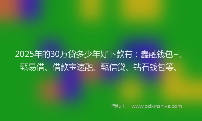 2025年的30万贷多少年好下款有：鑫融钱包+、甄易借、借款宝速融、甄信贷、钻石钱包等。