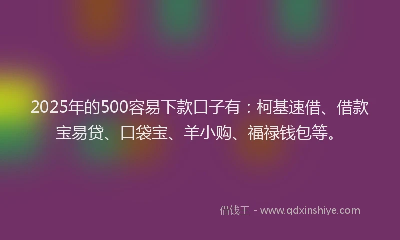2025年的500容易下款口子有：柯基速借、借款宝易贷、口袋宝、羊小购、福禄钱包等。