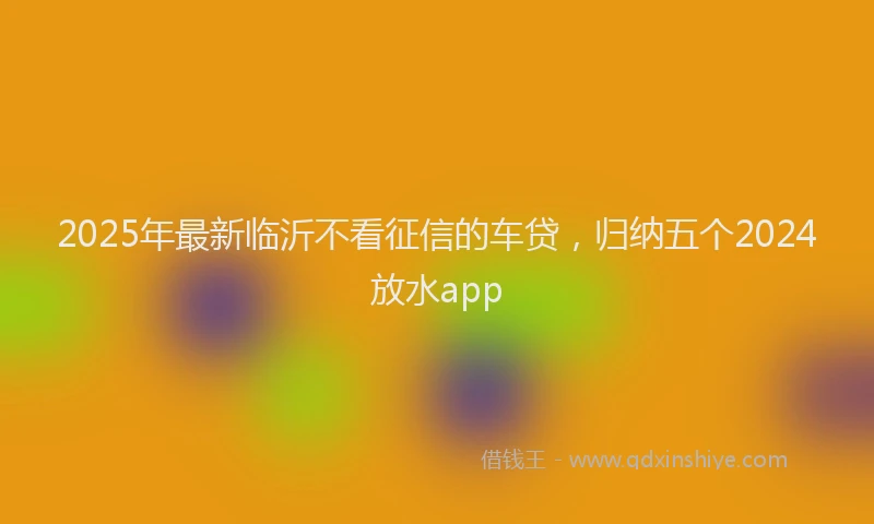 2025年最新临沂不看征信的车贷，归纳五个2024放水app