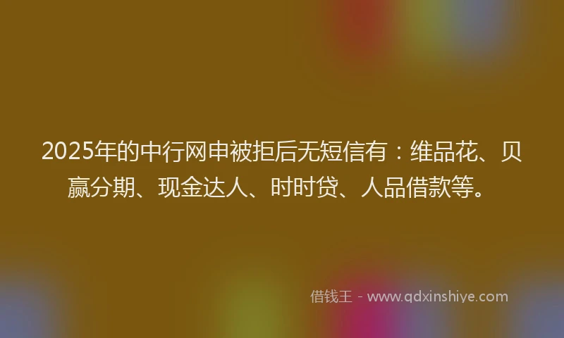 2025年的中行网申被拒后无短信有：维品花、贝赢分期、现金达人、时时贷、人品借款等。