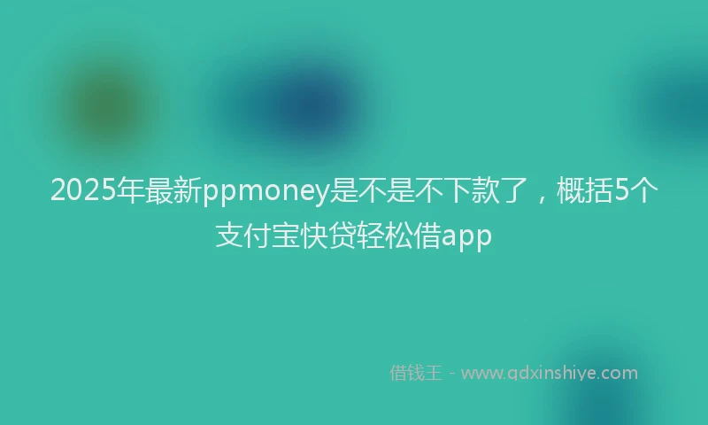 2025年最新ppmoney是不是不下款了，概括5个支付宝快贷轻松借app