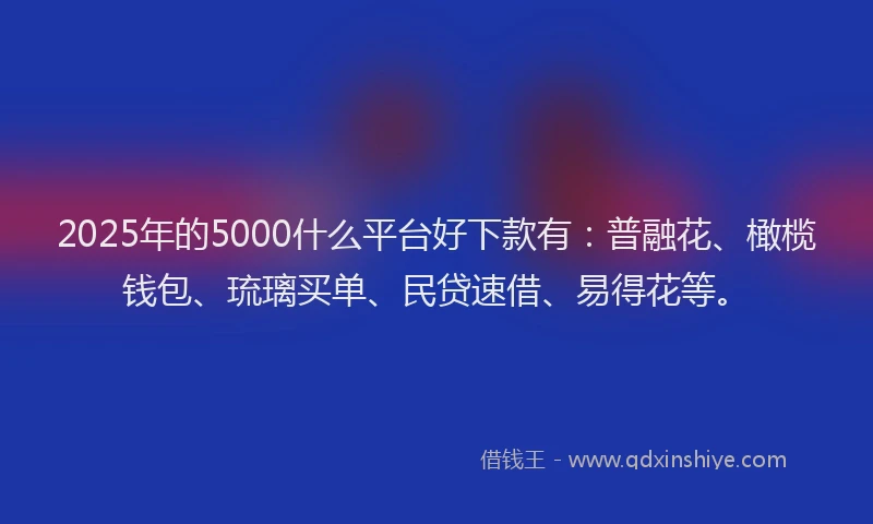 2025年的5000什么平台好下款有：普融花、橄榄钱包、琉璃买单、民贷速借、易得花等。