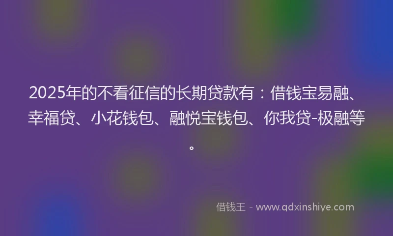 2025年的不看征信的长期贷款有：借钱宝易融、幸福贷、小花钱包、融悦宝钱包、你我贷-极融等。