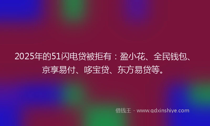 2025年的51闪电贷被拒有：盈小花、全民钱包、京享易付、哆宝贷、东方易贷等。
