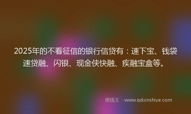 2025年的不看征信的银行信贷有：速下宝、钱袋速贷融、闪银、现金侠快融、疾融宝盒等。