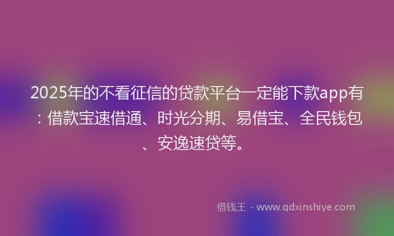 2025年的不看征信的贷款平台一定能下款app有：借款宝速借通、时光分期、易借宝、全民钱包、安逸速贷等。