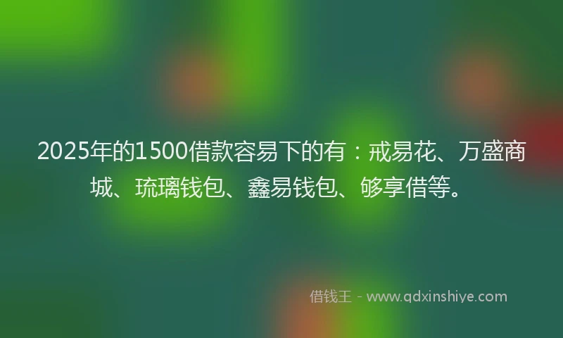 2025年的1500借款容易下的有：戒易花、万盛商城、琉璃钱包、鑫易钱包、够享借等。
