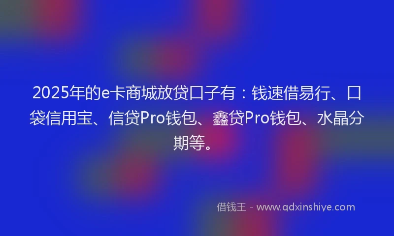 2025年的e卡商城放贷口子有：钱速借易行、口袋信用宝、信贷Pro钱包、鑫贷Pro钱包、水晶分期等。