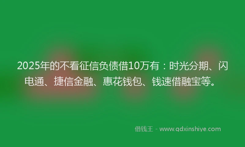 2025年的不看征信负债借10万有：时光分期、闪电通、捷信金融、惠花钱包、钱速借融宝等。