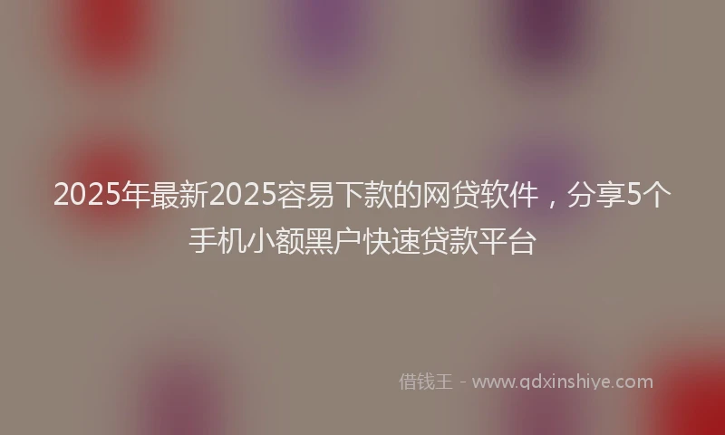 2025年最新2025容易下款的网贷软件，分享5个手机小额黑户快速贷款平台