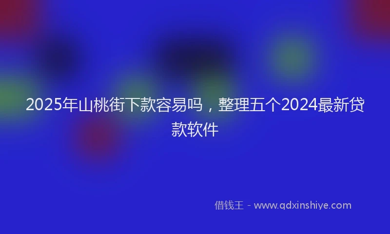 2025年山桃街下款容易吗，整理五个2024最新贷款软件