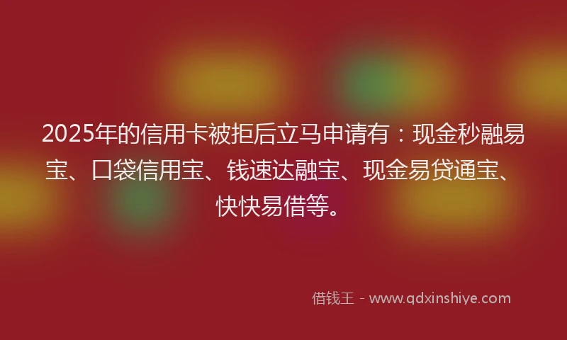 2025年的信用卡被拒后立马申请有：现金秒融易宝、口袋信用宝、钱速达融宝、现金易贷通宝、快快易借等。