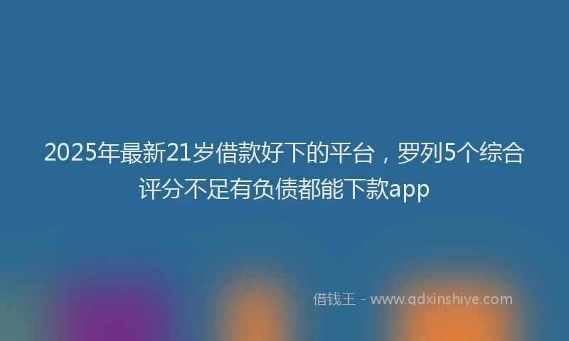 2025年最新21岁借款好下的平台，罗列5个综合评分不足有负债都能下款app