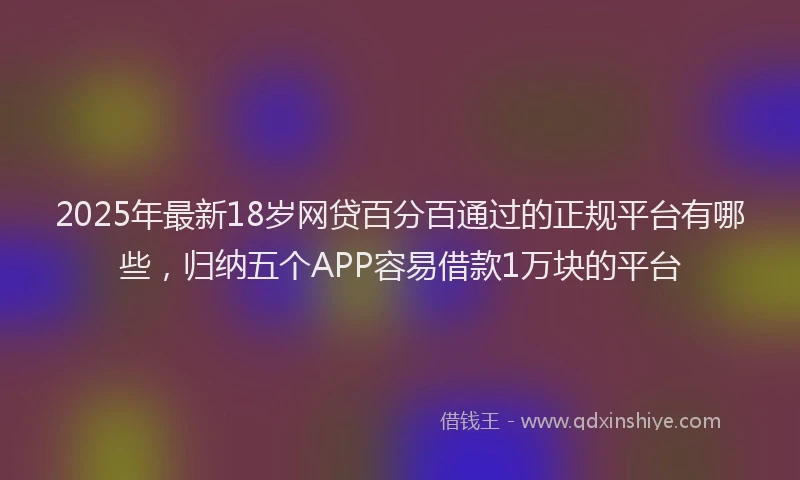 2025年最新18岁网贷百分百通过的正规平台有哪些，归纳五个APP容易借款1万块的平台