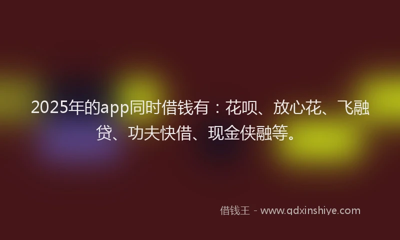 2025年的app同时借钱有：花呗、放心花、飞融贷、功夫快借、现金侠融等。