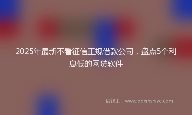 2025年最新不看征信正规借款公司，盘点5个利息低的网贷软件