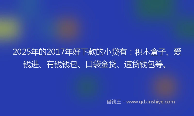 2025年的2017年好下款的小贷有：积木盒子、爱钱进、有钱钱包、口袋金贷、速贷钱包等。