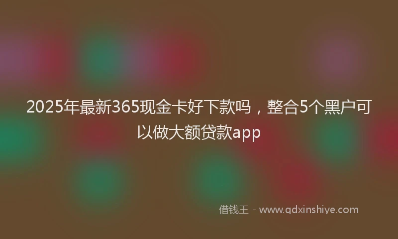 2025年最新365现金卡好下款吗，整合5个黑户可以做大额贷款app