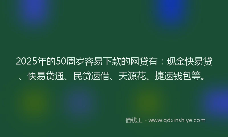 2025年的50周岁容易下款的网贷有：现金快易贷、快易贷通、民贷速借、天源花、捷速钱包等。