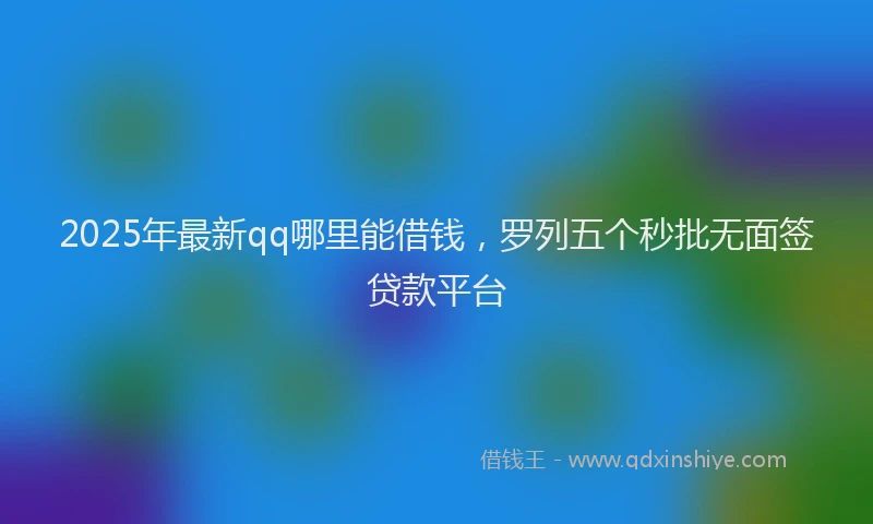 2025年最新qq哪里能借钱，罗列五个秒批无面签贷款平台