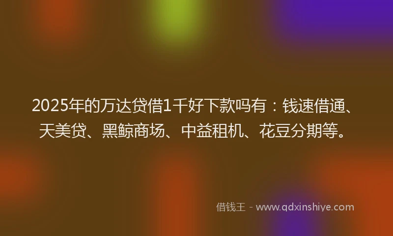 2025年的万达贷借1千好下款吗有：钱速借通、天美贷、黑鲸商场、中益租机、花豆分期等。