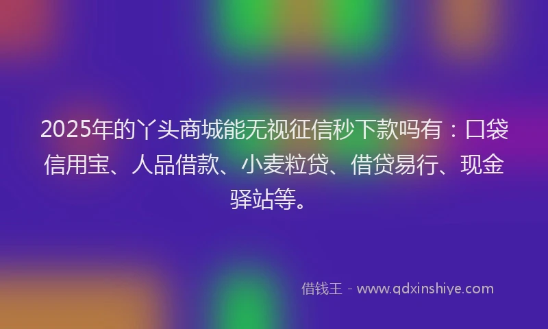 2025年的丫头商城能无视征信秒下款吗有：口袋信用宝、人品借款、小麦粒贷、借贷易行、现金驿站等。