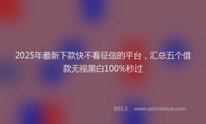 2025年最新下款快不看征信的平台，汇总五个借款无视黑白100%秒过