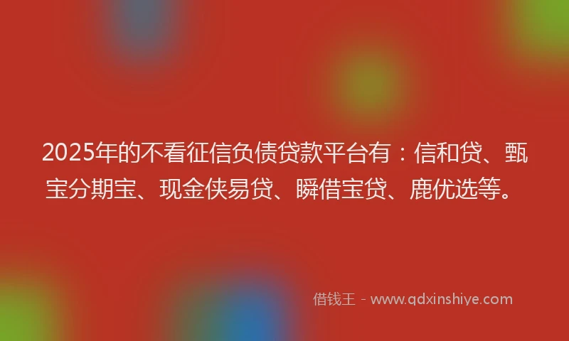 2025年的不看征信负债贷款平台有：信和贷、甄宝分期宝、现金侠易贷、瞬借宝贷、鹿优选等。