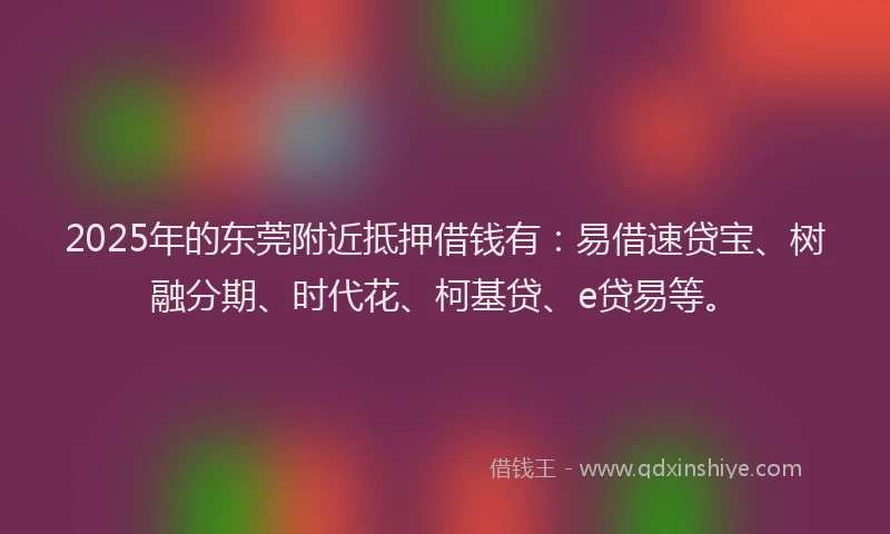 2025年的东莞附近抵押借钱有：易借速贷宝、树融分期、时代花、柯基贷、e贷易等。