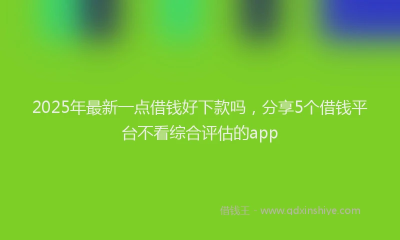 2025年最新一点借钱好下款吗，分享5个借钱平台不看综合评估的app