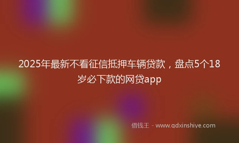2025年最新不看征信抵押车辆贷款，盘点5个18岁必下款的网贷app