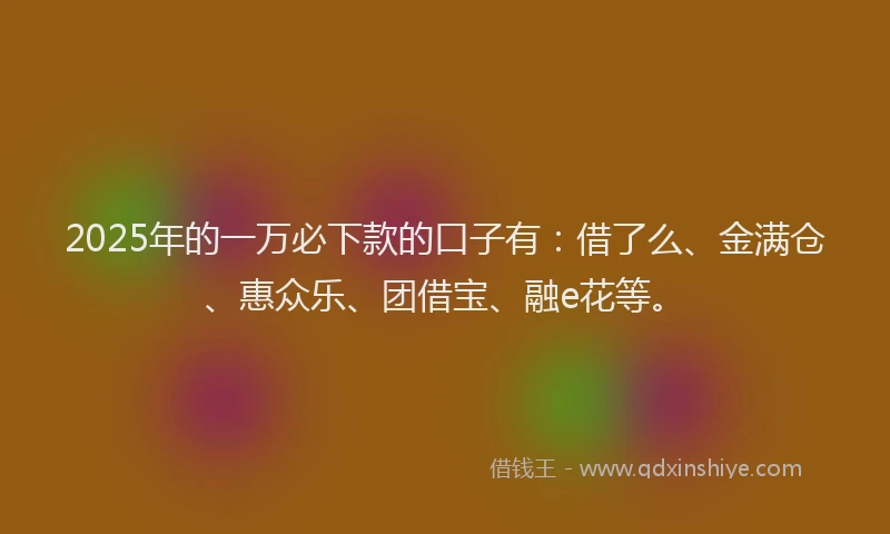 2025年的一万必下款的口子有：借了么、金满仓、惠众乐、团借宝、融e花等。