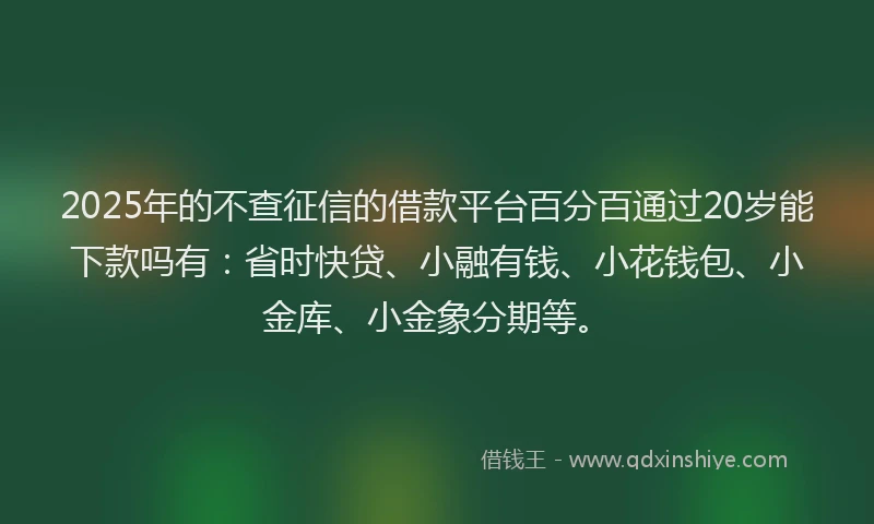 2025年的不查征信的借款平台百分百通过20岁能下款吗有：省时快贷、小融有钱、小花钱包、小金库、小金象分期等。