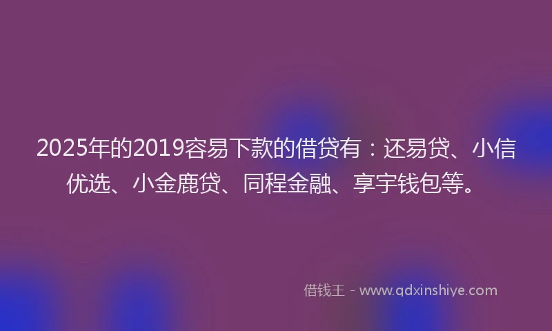 2025年的2019容易下款的借贷有：还易贷、小信优选、小金鹿贷、同程金融、享宇钱包等。