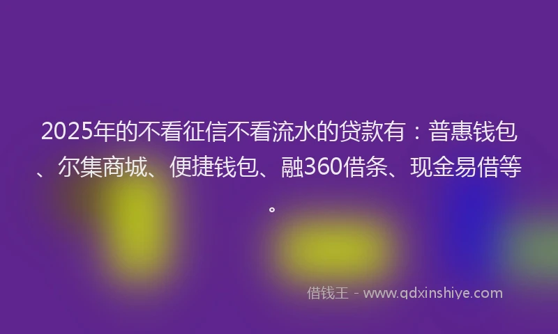 2025年的不看征信不看流水的贷款有：普惠钱包、尔集商城、便捷钱包、融360借条、现金易借等。