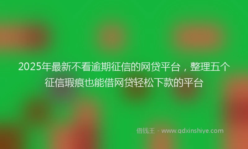 2025年最新不看逾期征信的网贷平台，整理五个征信瑕疵也能借网贷轻松下款的平台