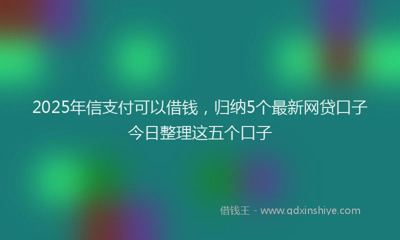2025年信支付可以借钱，归纳5个最新网贷口子今日整理这五个口子