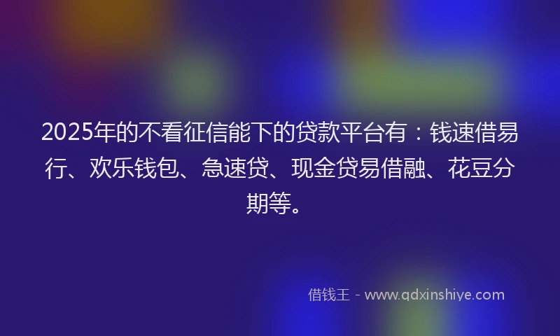 2025年的不看征信能下的贷款平台有：钱速借易行、欢乐钱包、急速贷、现金贷易借融、花豆分期等。