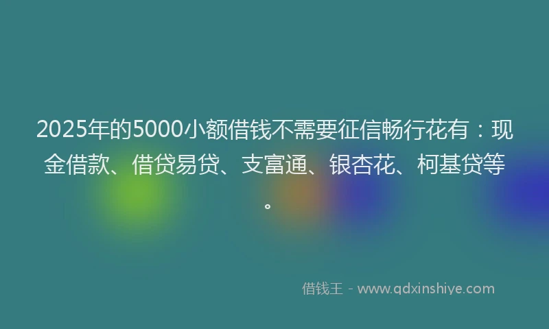2025年的5000小额借钱不需要征信畅行花有：现金借款、借贷易贷、支富通、银杏花、柯基贷等。